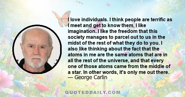 I love individuals. I think people are terrific as I meet and get to know them. I like imagination. I like the freedom that this society manages to parcel out to us in the midst of the rest of what they do to you. I