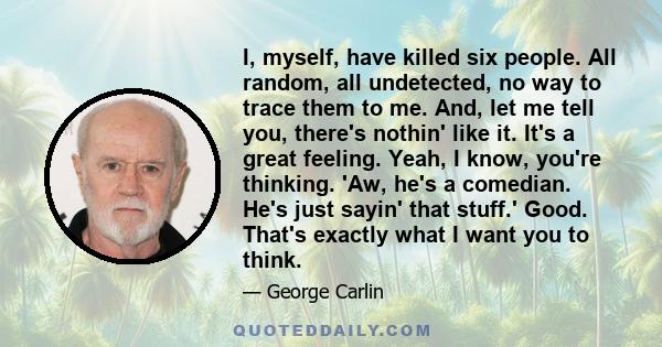 I, myself, have killed six people. All random, all undetected, no way to trace them to me. And, let me tell you, there's nothin' like it. It's a great feeling. Yeah, I know, you're thinking. 'Aw, he's a comedian. He's