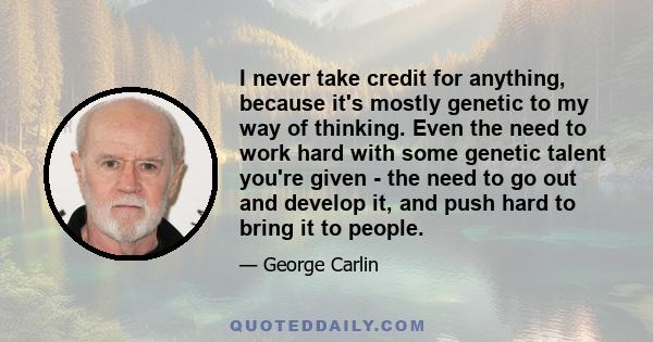 I never take credit for anything, because it's mostly genetic to my way of thinking. Even the need to work hard with some genetic talent you're given - the need to go out and develop it, and push hard to bring it to