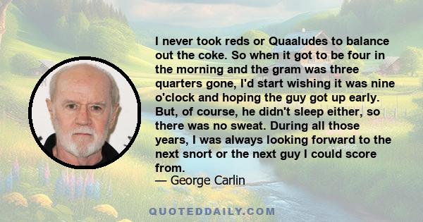 I never took reds or Quaaludes to balance out the coke. So when it got to be four in the morning and the gram was three quarters gone, I'd start wishing it was nine o'clock and hoping the guy got up early. But, of