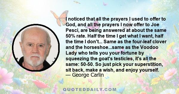 I noticed that all the prayers I used to offer to God, and all the prayers I now offer to Joe Pesci, are being answered at about the same 50% rate. Half the time I get what I want, half the time I don't... Same as the