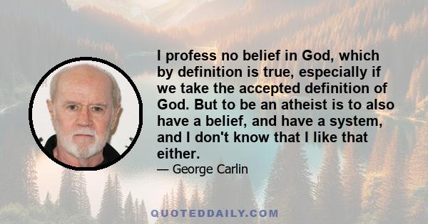 I profess no belief in God, which by definition is true, especially if we take the accepted definition of God. But to be an atheist is to also have a belief, and have a system, and I don't know that I like that either.