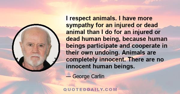 I respect animals. I have more sympathy for an injured or dead animal than I do for an injured or dead human being, because human beings participate and cooperate in their own undoing. Animals are completely innocent.