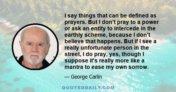 I say things that can be defined as prayers. But I don't pray to a power or ask an entity to intercede in the earthly scheme, because I don't believe that happens. But if I see a really unfortunate person in the street, 