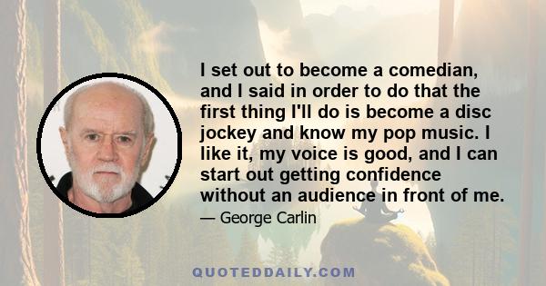 I set out to become a comedian, and I said in order to do that the first thing I'll do is become a disc jockey and know my pop music. I like it, my voice is good, and I can start out getting confidence without an