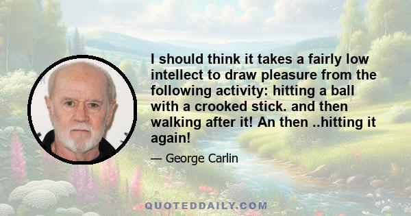 I should think it takes a fairly low intellect to draw pleasure from the following activity: hitting a ball with a crooked stick. and then walking after it! An then ..hitting it again!