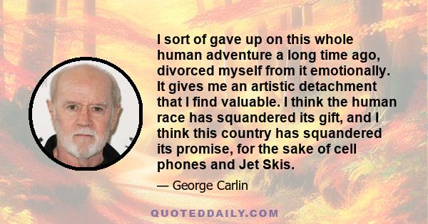 I sort of gave up on this whole human adventure a long time ago, divorced myself from it emotionally. It gives me an artistic detachment that I find valuable. I think the human race has squandered its gift, and I think