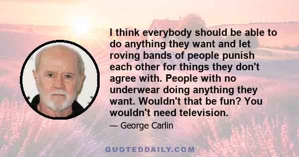 I think everybody should be able to do anything they want and let roving bands of people punish each other for things they don't agree with. People with no underwear doing anything they want. Wouldn't that be fun? You