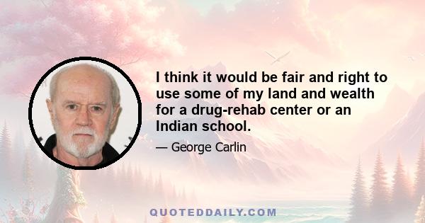 I think it would be fair and right to use some of my land and wealth for a drug-rehab center or an Indian school.