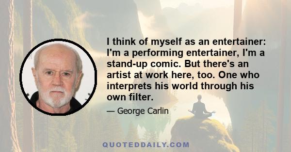 I think of myself as an entertainer: I'm a performing entertainer, I'm a stand-up comic. But there's an artist at work here, too. One who interprets his world through his own filter.