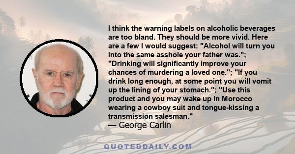 I think the warning labels on alcoholic beverages are too bland. They should be more vivid. Here are a few I would suggest: Alcohol will turn you into the same asshole your father was.; Drinking will significantly