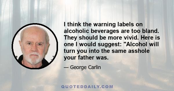 I think the warning labels on alcoholic beverages are too bland. They should be more vivid. Here is one I would suggest: Alcohol will turn you into the same asshole your father was.