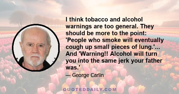 I think tobacco and alcohol warnings are too general. They should be more to the point: 'People who smoke will eventually cough up small pieces of lung.'... And 'Warning!! Alcohol will turn you into the same jerk your