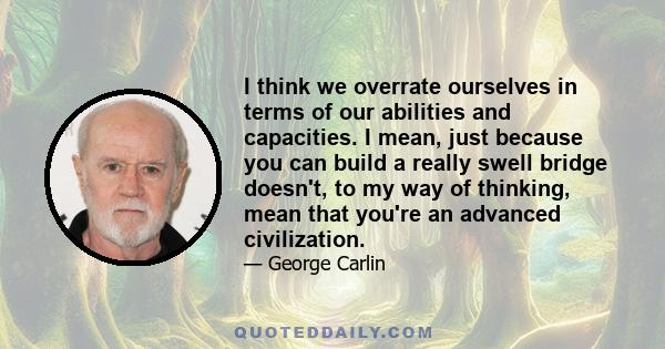 I think we overrate ourselves in terms of our abilities and capacities. I mean, just because you can build a really swell bridge doesn't, to my way of thinking, mean that you're an advanced civilization.