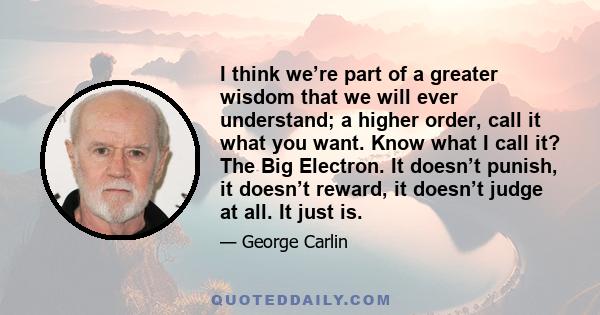 I think we’re part of a greater wisdom that we will ever understand; a higher order, call it what you want. Know what I call it? The Big Electron. It doesn’t punish, it doesn’t reward, it doesn’t judge at all. It just