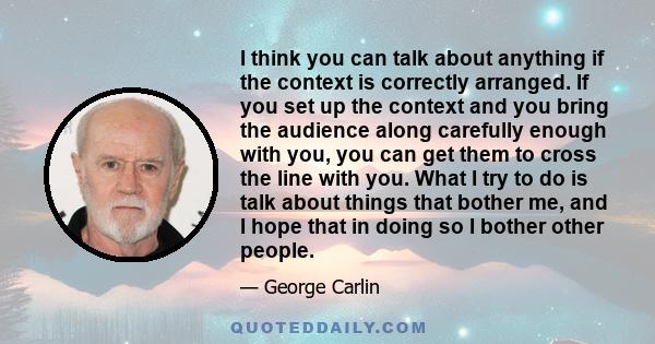 I think you can talk about anything if the context is correctly arranged. If you set up the context and you bring the audience along carefully enough with you, you can get them to cross the line with you. What I try to