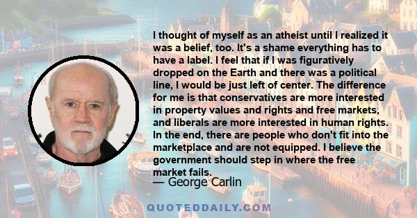 I thought of myself as an atheist until I realized it was a belief, too. It's a shame everything has to have a label. I feel that if I was figuratively dropped on the Earth and there was a political line, I would be