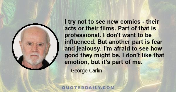 I try not to see new comics - their acts or their films. Part of that is professional. I don't want to be influenced. But another part is fear and jealousy. I'm afraid to see how good they might be. I don't like that