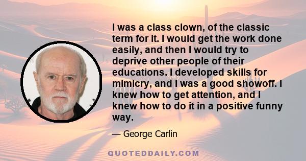 I was a class clown, of the classic term for it. I would get the work done easily, and then I would try to deprive other people of their educations. I developed skills for mimicry, and I was a good showoff. I knew how