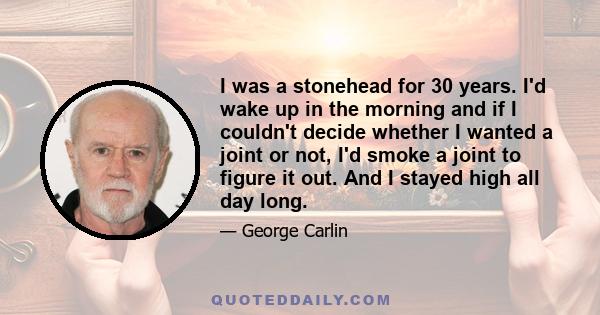 I was a stonehead for 30 years. I'd wake up in the morning and if I couldn't decide whether I wanted a joint or not, I'd smoke a joint to figure it out. And I stayed high all day long.