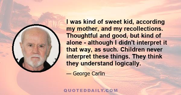 I was kind of sweet kid, according my mother, and my recollections. Thoughtful and good, but kind of alone - although I didn't interpret it that way, as such. Children never interpret these things. They think they