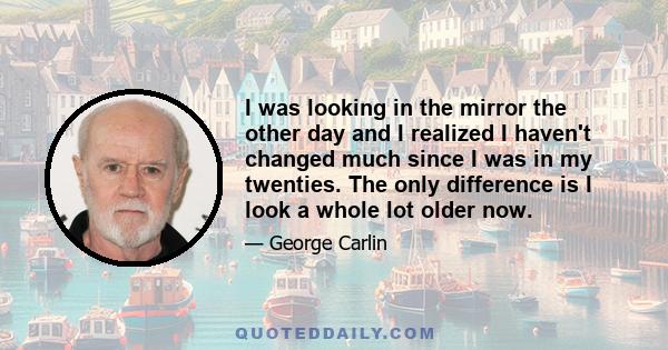 I was looking in the mirror the other day and I realized I haven't changed much since I was in my twenties. The only difference is I look a whole lot older now.