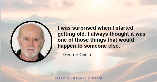 I was surprised when I started getting old. I always thought it was one of those things that would happen to someone else.