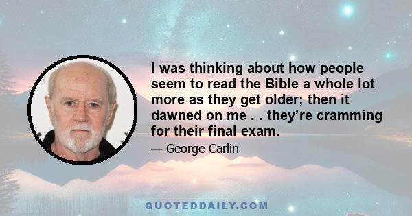 I was thinking about how people seem to read the Bible a whole lot more as they get older; then it dawned on me . . they’re cramming for their final exam.