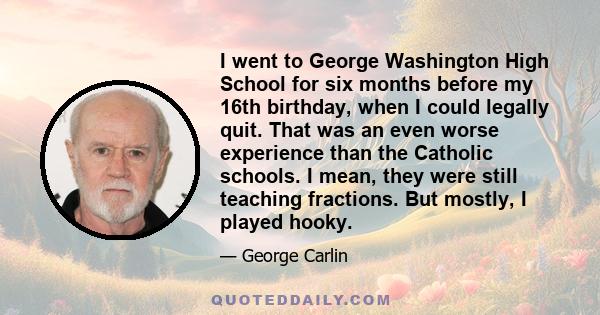 I went to George Washington High School for six months before my 16th birthday, when I could legally quit. That was an even worse experience than the Catholic schools. I mean, they were still teaching fractions. But