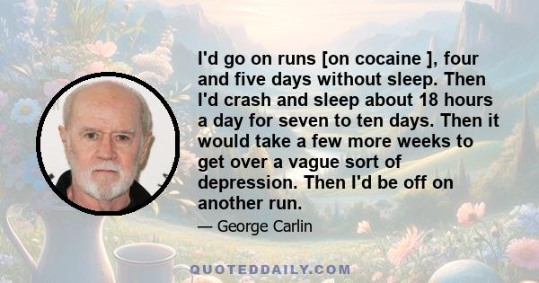 I'd go on runs [on cocaine ], four and five days without sleep. Then I'd crash and sleep about 18 hours a day for seven to ten days. Then it would take a few more weeks to get over a vague sort of depression. Then I'd