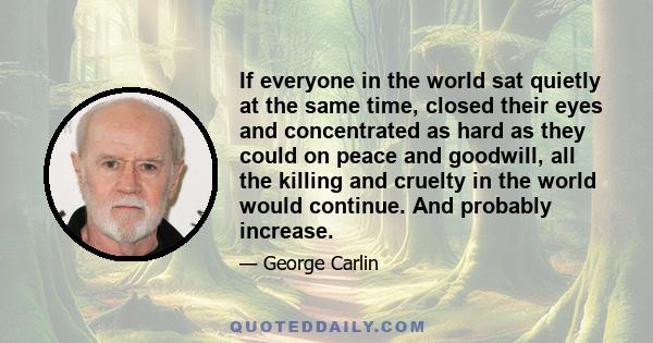 If everyone in the world sat quietly at the same time, closed their eyes and concentrated as hard as they could on peace and goodwill, all the killing and cruelty in the world would continue. And probably increase.