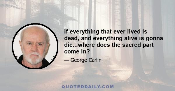 If everything that ever lived is dead, and everything alive is gonna die...where does the sacred part come in?