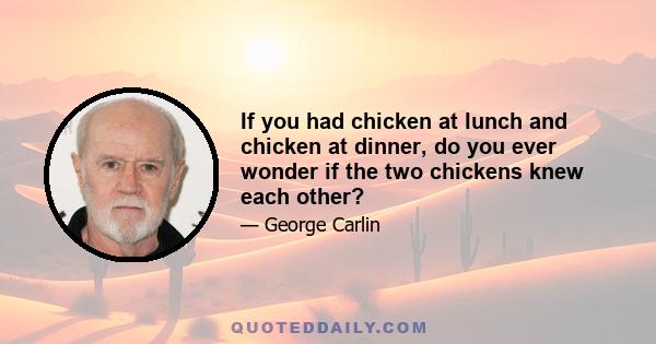 If you had chicken at lunch and chicken at dinner, do you ever wonder if the two chickens knew each other?