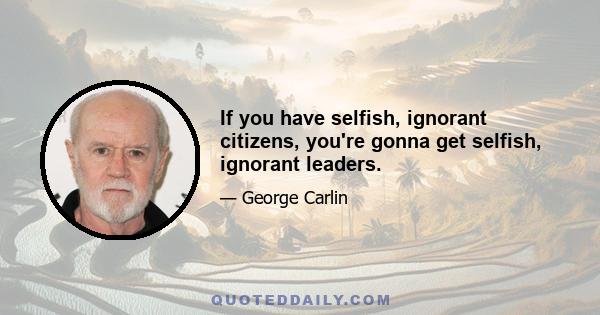 If you have selfish, ignorant citizens, you're gonna get selfish, ignorant leaders.