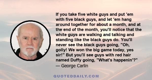 If you take five white guys and put 'em with five black guys, and let 'em hang around together for about a month, and at the end of the month, you'll notice that the white guys are walking and talking and standing like