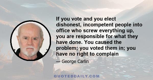 If you vote and you elect dishonest, incompetent people into office who screw everything up, you are responsible for what they have done. You caused the problem; you voted them in; you have no right to complain