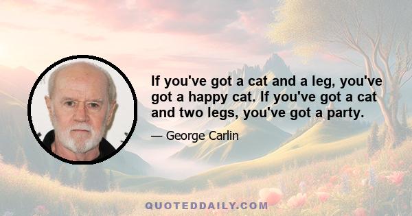 If you've got a cat and a leg, you've got a happy cat. If you've got a cat and two legs, you've got a party.