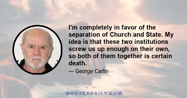 I'm completely in favor of the separation of Church and State. My idea is that these two institutions screw us up enough on their own, so both of them together is certain death.