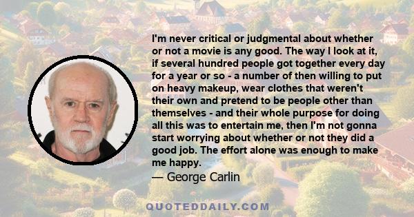 I'm never critical or judgmental about whether or not a movie is any good. The way I look at it, if several hundred people got together every day for a year or so - a number of then willing to put on heavy makeup, wear