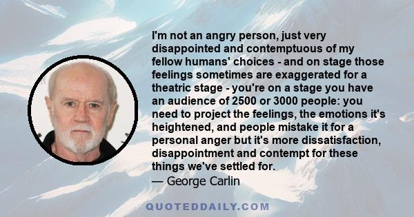 I'm not an angry person, just very disappointed and contemptuous of my fellow humans' choices - and on stage those feelings sometimes are exaggerated for a theatric stage - you're on a stage you have an audience of 2500 