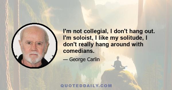 I'm not collegial, I don't hang out. I'm soloist, I like my solitude, I don't really hang around with comedians.