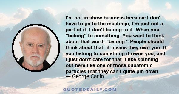 I'm not in show business because I don't have to go to the meetings, I'm just not a part of it, I don't belong to it. When you belong to something. You want to think about that word, belong. People should think about