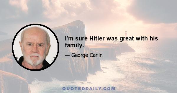 I'm sure Hitler was great with his family.