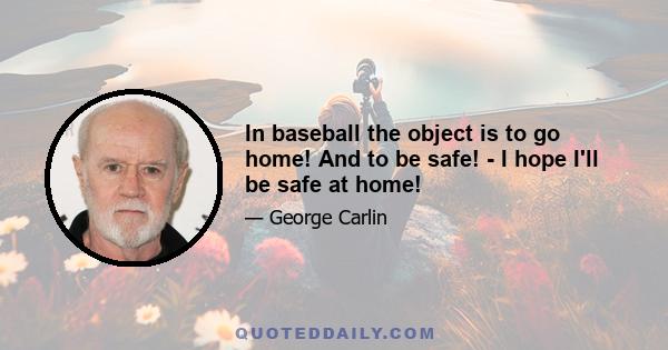 In baseball the object is to go home! And to be safe! - I hope I'll be safe at home!