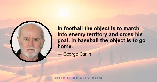 In football the object is to march into enemy territory and cross his goal. In baseball the object is to go home.