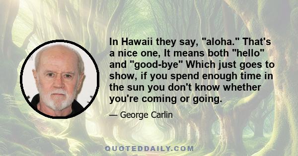 In Hawaii they say, aloha. That's a nice one, It means both hello and good-bye Which just goes to show, if you spend enough time in the sun you don't know whether you're coming or going.