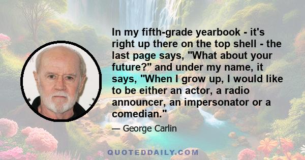 In my fifth-grade yearbook - it's right up there on the top shell - the last page says, What about your future? and under my name, it says, When I grow up, I would like to be either an actor, a radio announcer, an