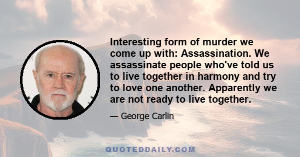 Interesting form of murder we come up with: Assassination. We assassinate people who've told us to live together in harmony and try to love one another. Apparently we are not ready to live together.