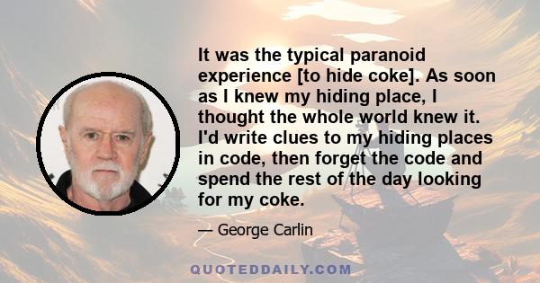 It was the typical paranoid experience [to hide coke]. As soon as I knew my hiding place, I thought the whole world knew it. I'd write clues to my hiding places in code, then forget the code and spend the rest of the