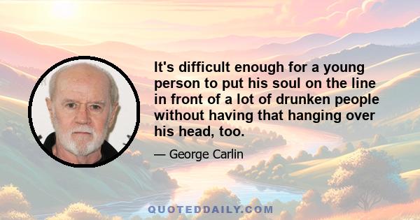 It's difficult enough for a young person to put his soul on the line in front of a lot of drunken people without having that hanging over his head, too.